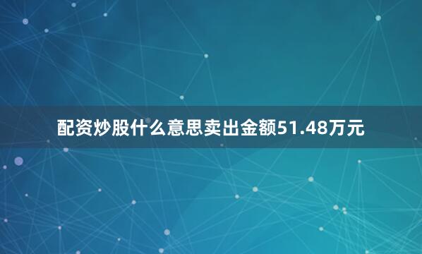 配资炒股什么意思卖出金额51.48万元
