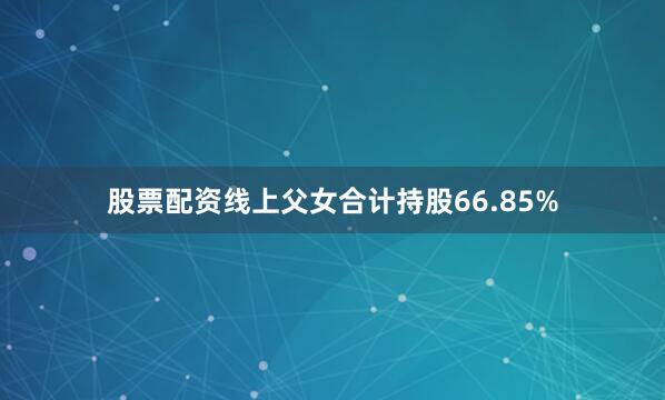 股票配资线上父女合计持股66.85%