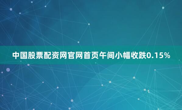 中国股票配资网官网首页午间小幅收跌0.15%