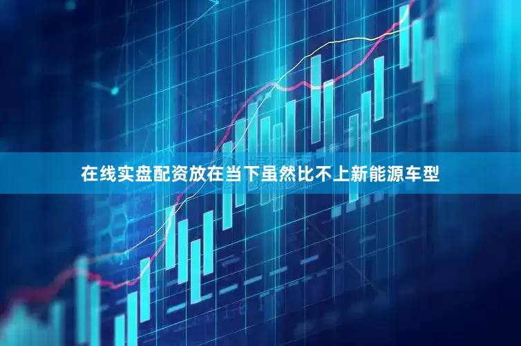 在线实盘配资放在当下虽然比不上新能源车型