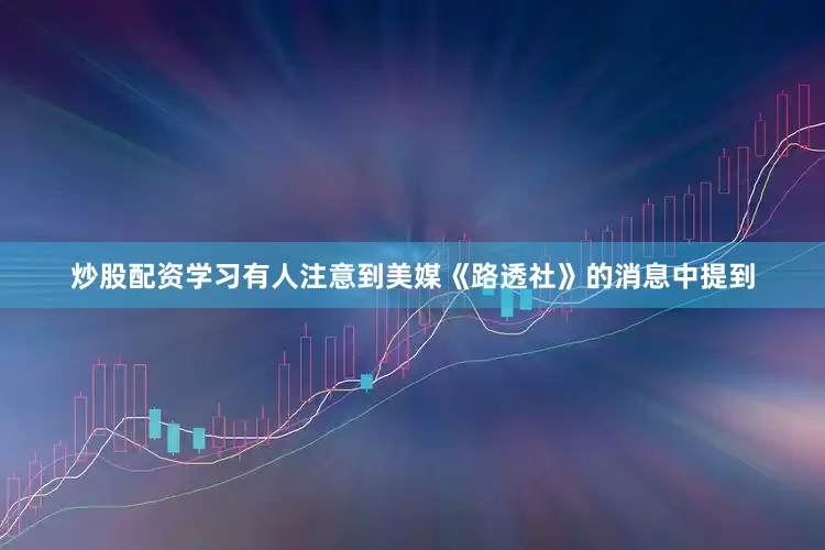 炒股配资学习有人注意到美媒《路透社》的消息中提到