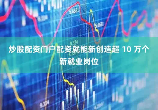 炒股配资门户配资就能新创造超 10 万个新就业岗位