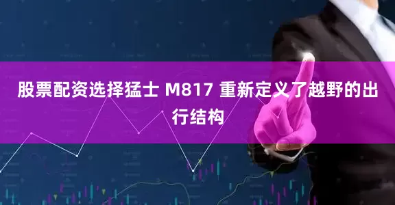股票配资选择猛士 M817 重新定义了越野的出行结构